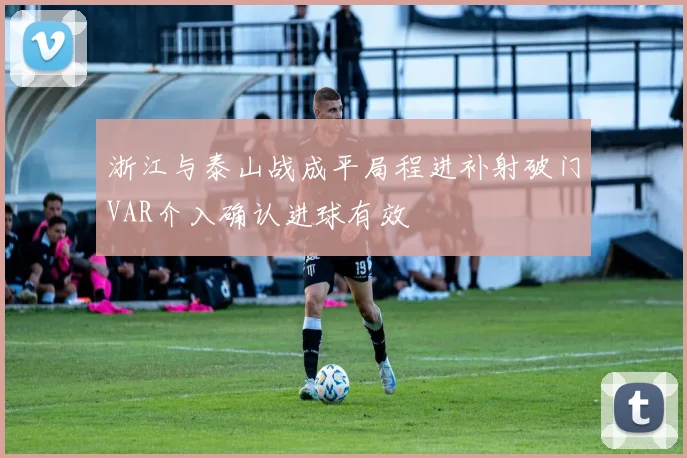 浙江与泰山战成平局程进补射破门VAR介入确认进球有效