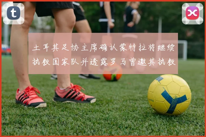 土耳其足协主席确认蒙特拉将继续执教国家队并透露罗马曾邀其执教