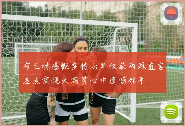 布兰特感慨多特七年仅获两冠直言差点实现大满贯心中遗憾难平