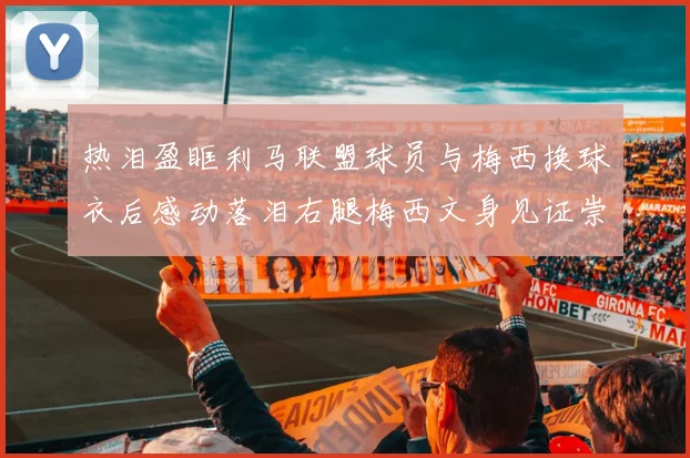 热泪盈眶利马联盟球员与梅西换球衣后感动落泪右腿梅西文身见证崇拜之情