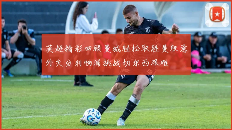 英超精彩回顾曼城轻松取胜曼联意外失分利物浦挑战切尔西艰难