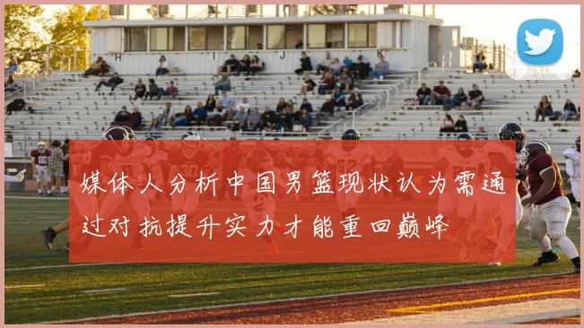 媒体人分析中国男篮现状认为需通过对抗提升实力才能重回巅峰