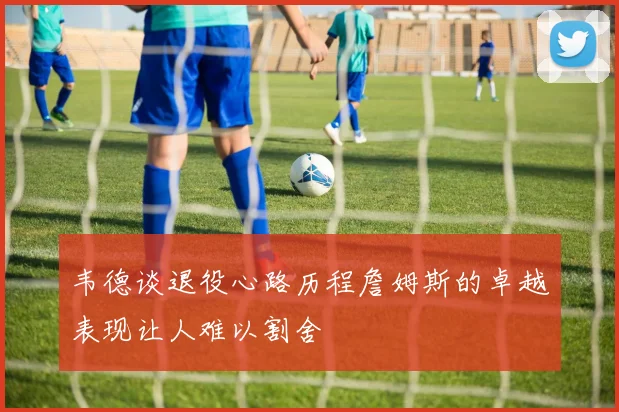 韦德谈退役心路历程詹姆斯的卓越表现让人难以割舍