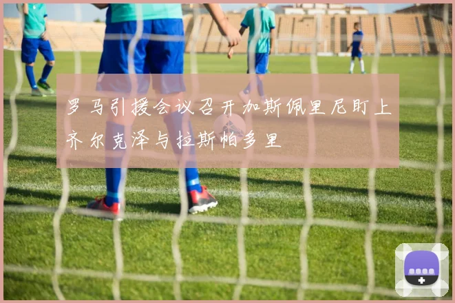 罗马引援会议召开加斯佩里尼盯上齐尔克泽与拉斯帕多里