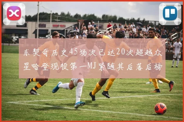 东契奇历史45场次已达20次超越众星哈登现役第一MJ紧随其后落后榜首100场