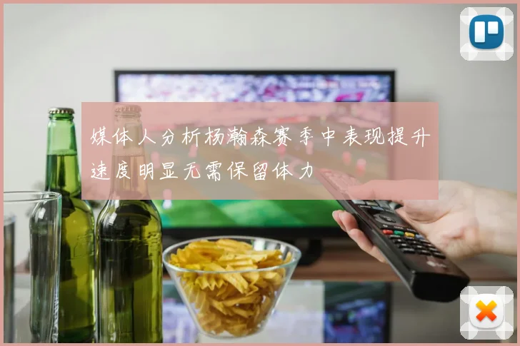 媒体人分析杨瀚森赛季中表现提升速度明显无需保留体力