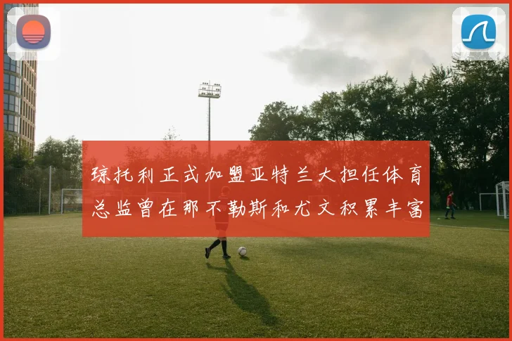 琼托利正式加盟亚特兰大担任体育总监曾在那不勒斯和尤文积累丰富经验