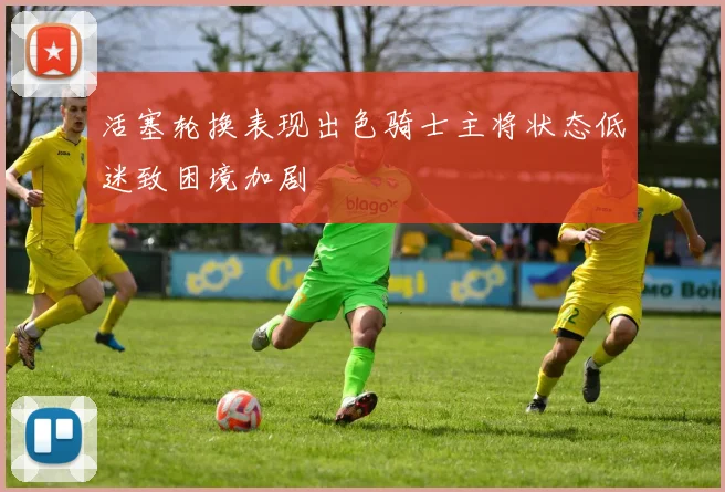 活塞轮换表现出色骑士主将状态低迷致困境加剧