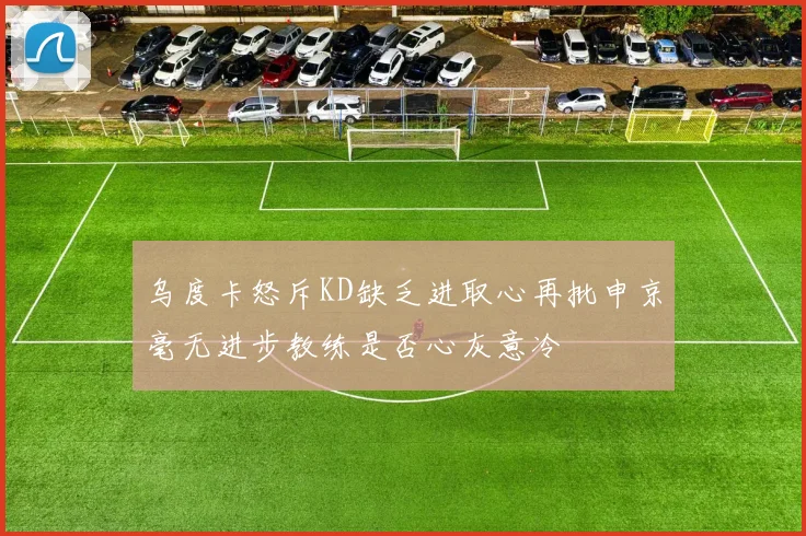 乌度卡怒斥KD缺乏进取心再批申京毫无进步教练是否心灰意冷