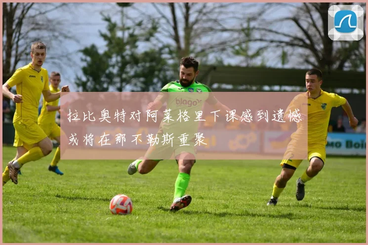 拉比奥特对阿莱格里下课感到遗憾或将在那不勒斯重聚