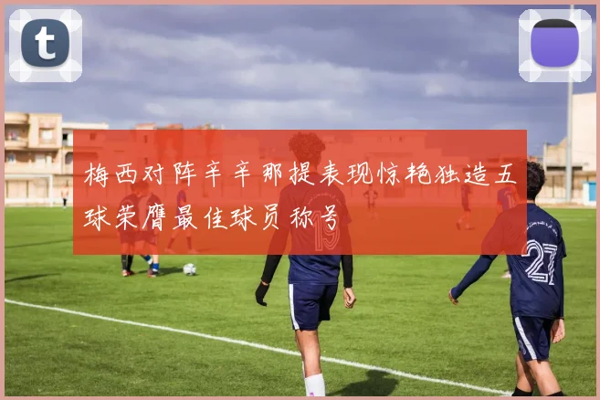 梅西对阵辛辛那提表现惊艳独造五球荣膺最佳球员称号
